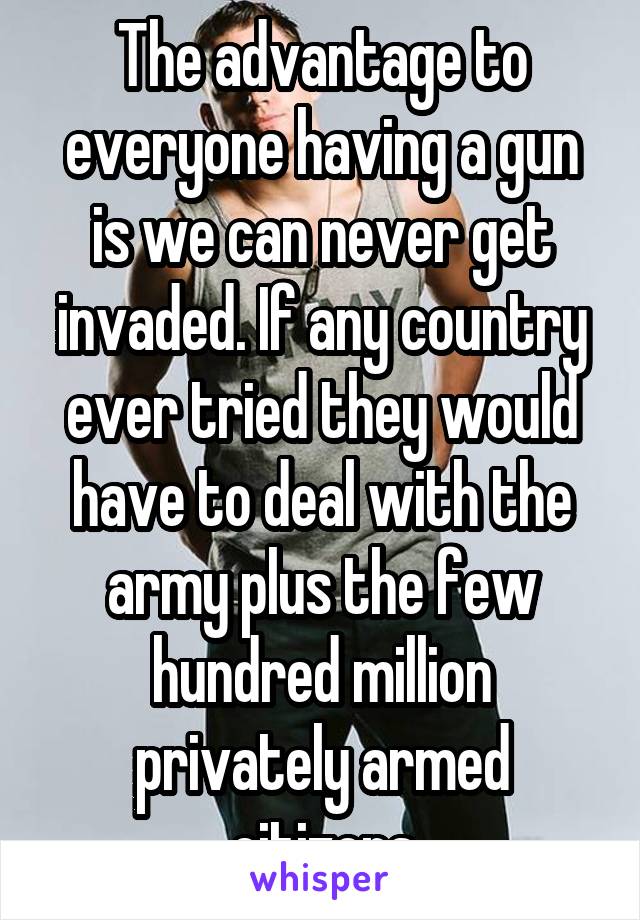 The advantage to everyone having a gun is we can never get invaded. If any country ever tried they would have to deal with the army plus the few hundred million privately armed citizens