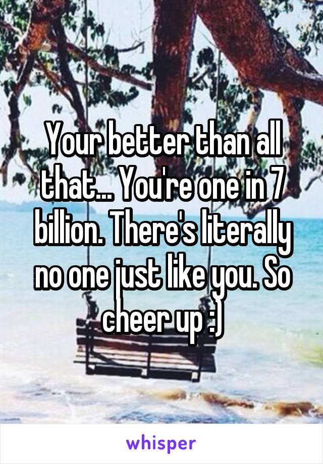Your better than all that... You're one in 7 billion. There's literally no one just like you. So cheer up :)