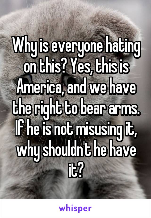 Why is everyone hating on this? Yes, this is America, and we have the right to bear arms. If he is not misusing it, why shouldn't he have it?