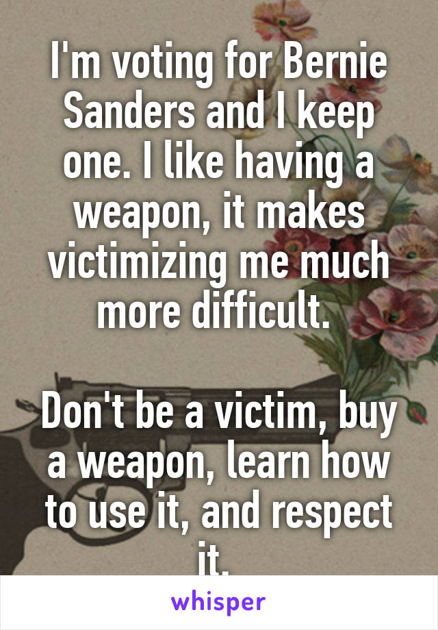 I'm voting for Bernie Sanders and I keep one. I like having a weapon, it makes victimizing me much more difficult. 

Don't be a victim, buy a weapon, learn how to use it, and respect it. 