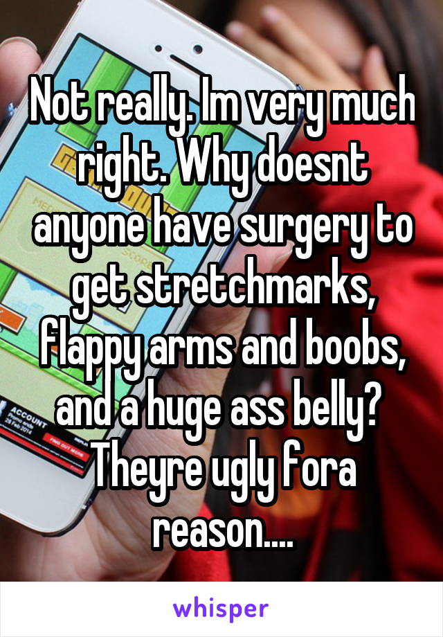 Not really. Im very much right. Why doesnt anyone have surgery to get stretchmarks, flappy arms and boobs, and a huge ass belly?  Theyre ugly fora reason....