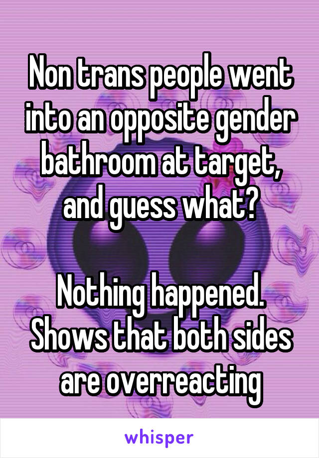 Non trans people went into an opposite gender bathroom at target, and guess what?

Nothing happened. Shows that both sides are overreacting