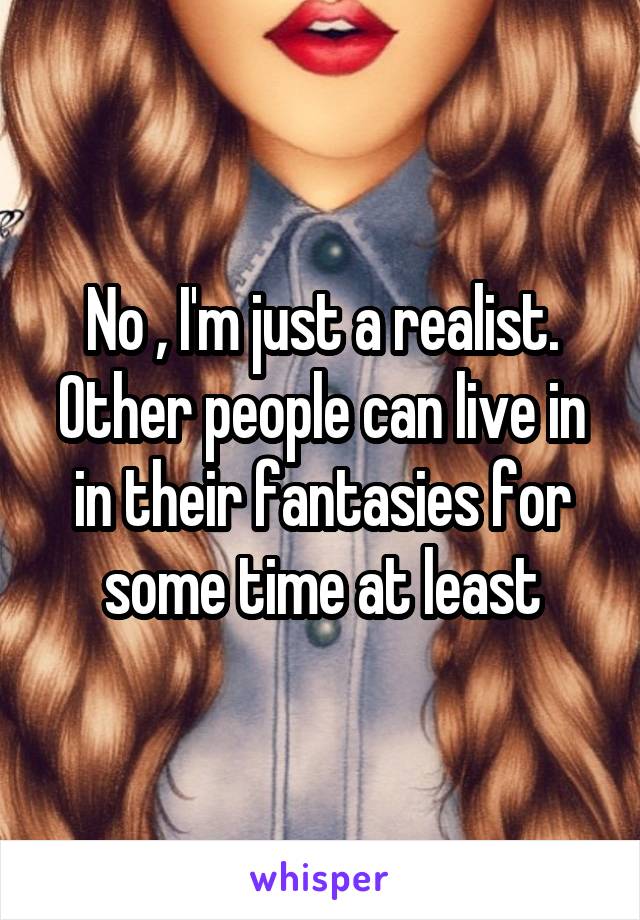 No , I'm just a realist. Other people can live in in their fantasies for some time at least