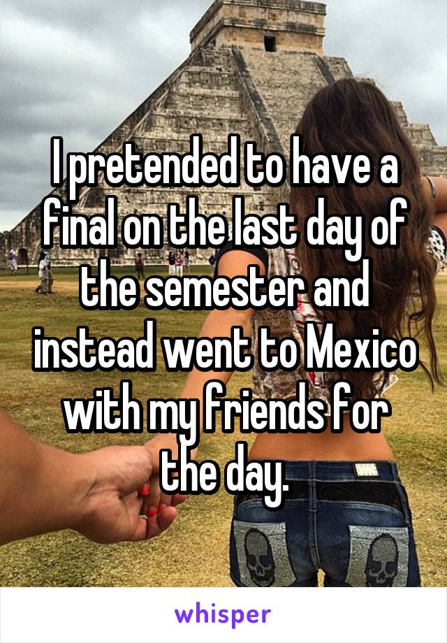 I pretended to have a final on the last day of the semester and instead went to Mexico with my friends for the day.