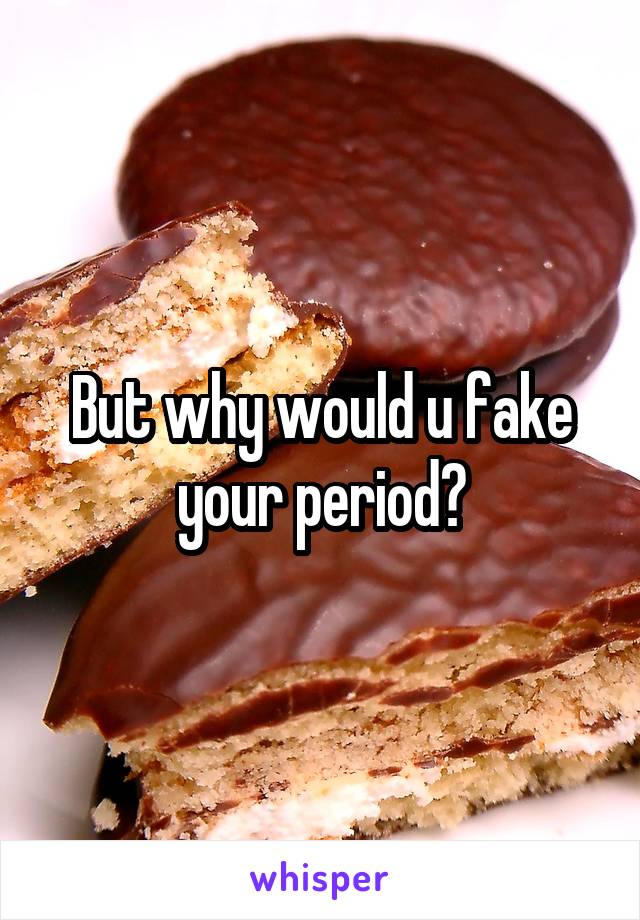 But why would u fake your period?