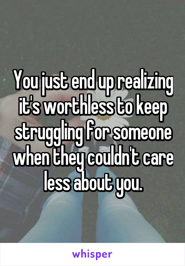 You just end up realizing it's worthless to keep struggling for someone when they couldn't care less about you.