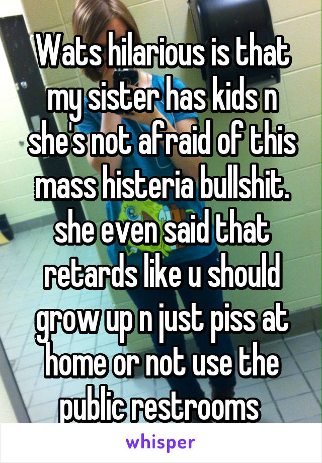 Wats hilarious is that my sister has kids n she's not afraid of this mass histeria bullshit. she even said that retards like u should grow up n just piss at home or not use the public restrooms 