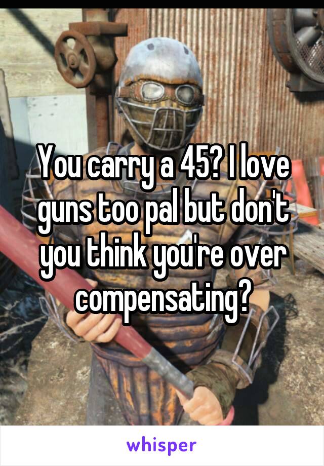 You carry a 45? I love guns too pal but don't you think you're over compensating?