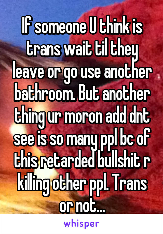 If someone U think is trans wait til they leave or go use another bathroom. But another thing ur moron add dnt see is so many ppl bc of this retarded bullshit r killing other ppl. Trans or not...