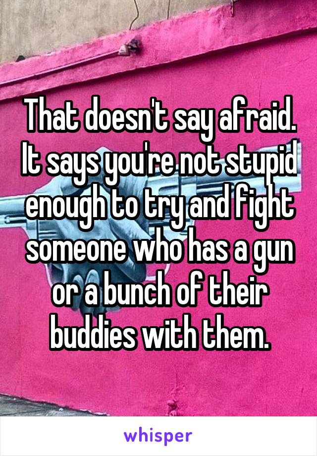 That doesn't say afraid. It says you're not stupid enough to try and fight someone who has a gun or a bunch of their buddies with them.