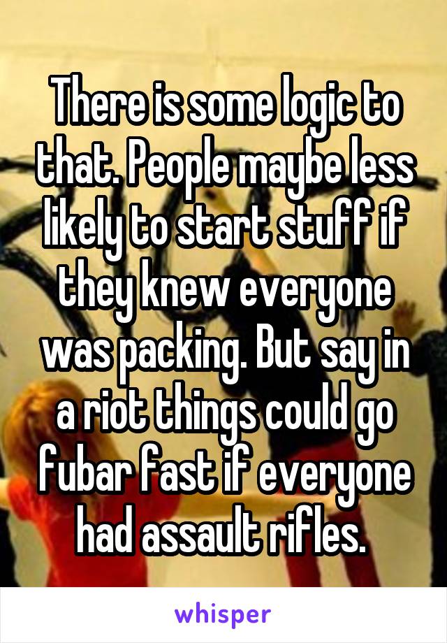 There is some logic to that. People maybe less likely to start stuff if they knew everyone was packing. But say in a riot things could go fubar fast if everyone had assault rifles. 