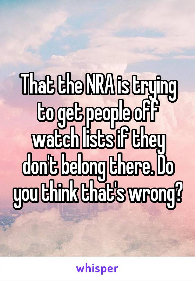 That the NRA is trying to get people off watch lists if they don't belong there. Do you think that's wrong?