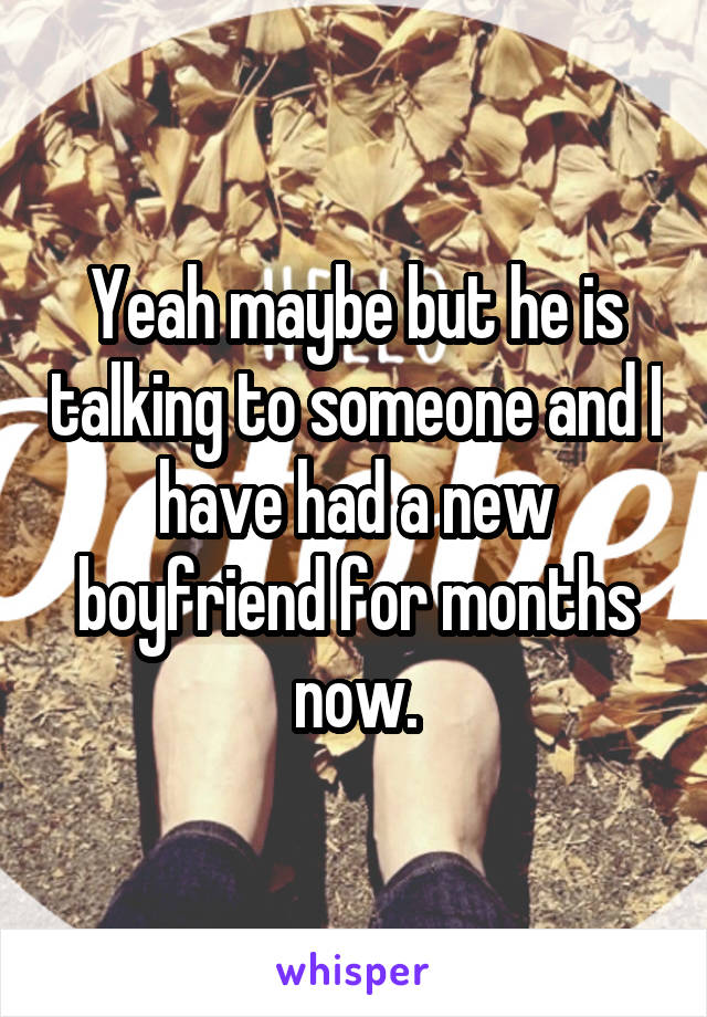 Yeah maybe but he is talking to someone and I have had a new boyfriend for months now.