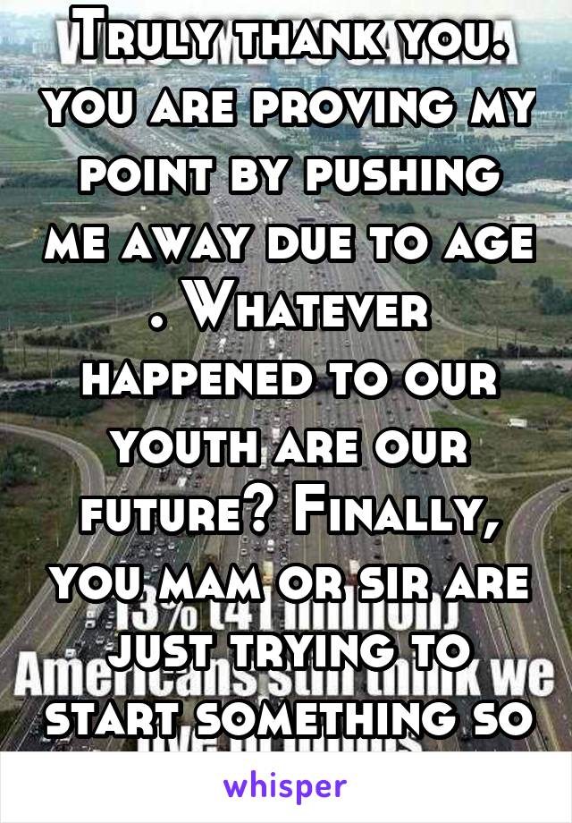 Truly thank you. you are proving my point by pushing me away due to age . Whatever happened to our youth are our future? Finally, you mam or sir are just trying to start something so go away please.