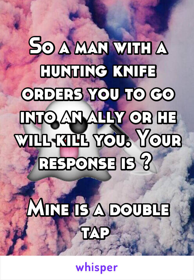 So a man with a hunting knife orders you to go into an ally or he will kill you. Your response is ? 

Mine is a double tap 