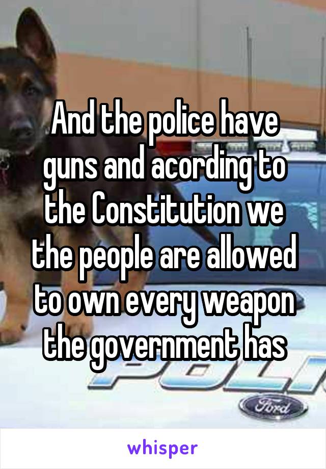 And the police have guns and acording to the Constitution we the people are allowed to own every weapon the government has