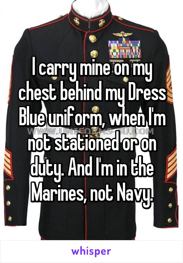 I carry mine on my chest behind my Dress Blue uniform, when I'm not stationed or on duty. And I'm in the Marines, not Navy.