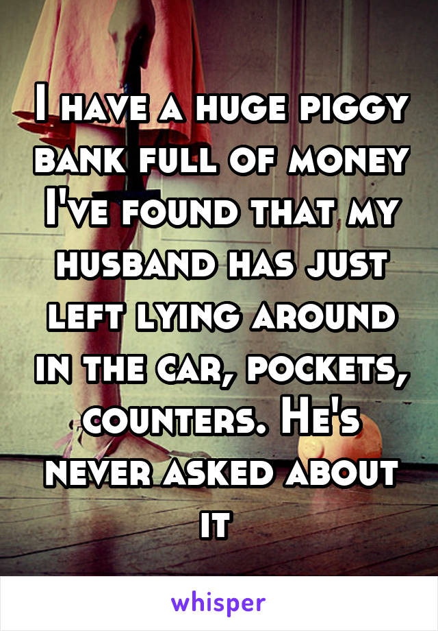 I have a huge piggy bank full of money I've found that my husband has just left lying around in the car, pockets, counters. He's never asked about it 