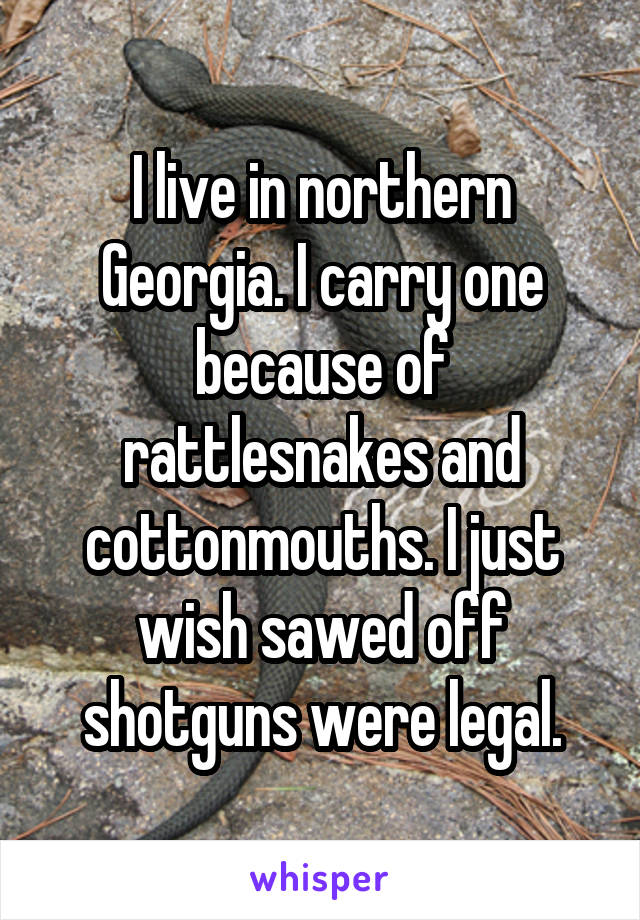 I live in northern Georgia. I carry one because of rattlesnakes and cottonmouths. I just wish sawed off shotguns were legal.