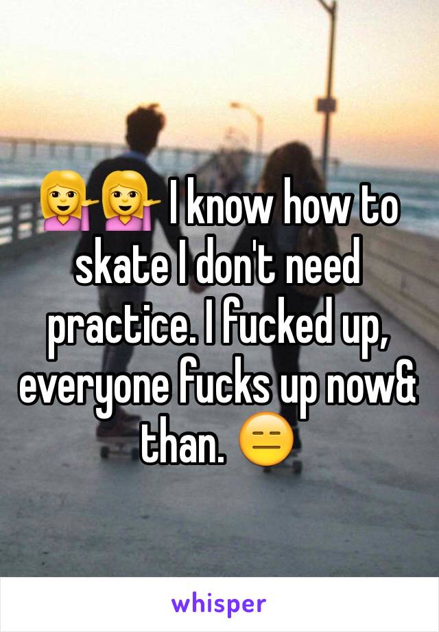 💁💁 I know how to skate I don't need practice. I fucked up, everyone fucks up now& than. 😑