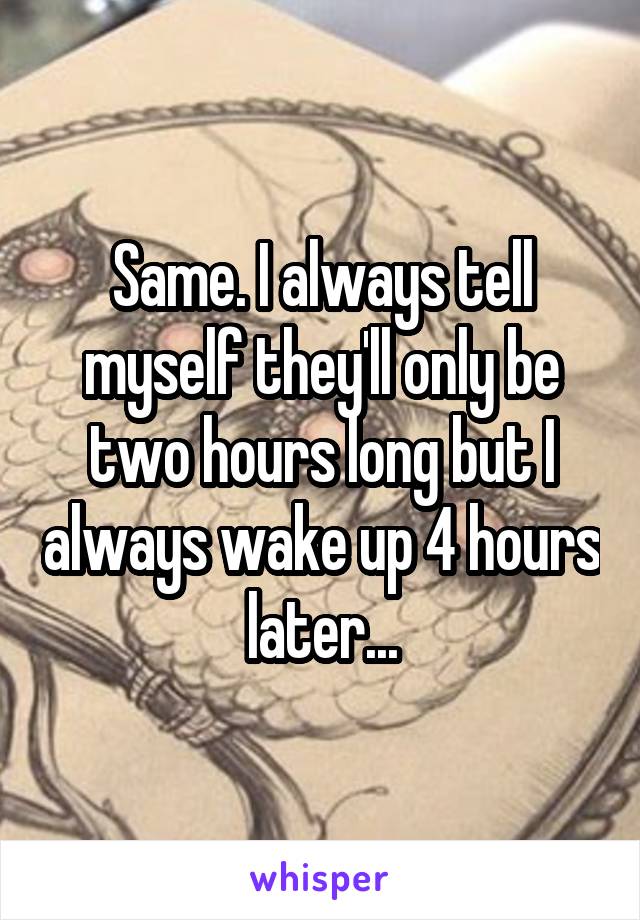 Same. I always tell myself they'll only be two hours long but I always wake up 4 hours later...