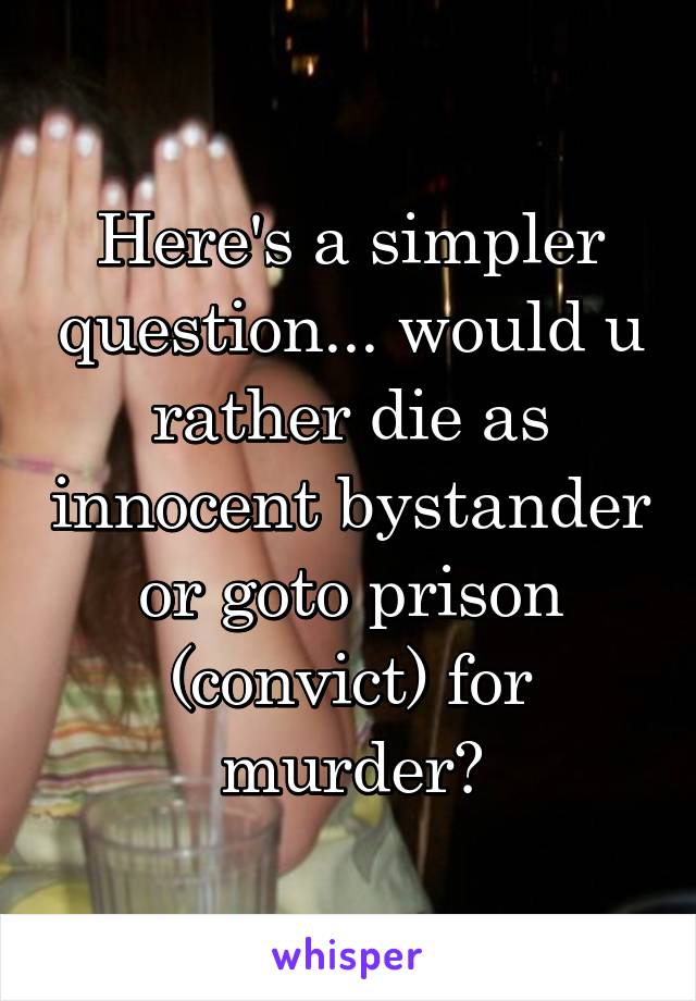 Here's a simpler question... would u rather die as innocent bystander or goto prison (convict) for murder?