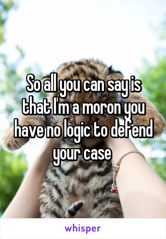 So all you can say is that I'm a moron you have no logic to defend your case 