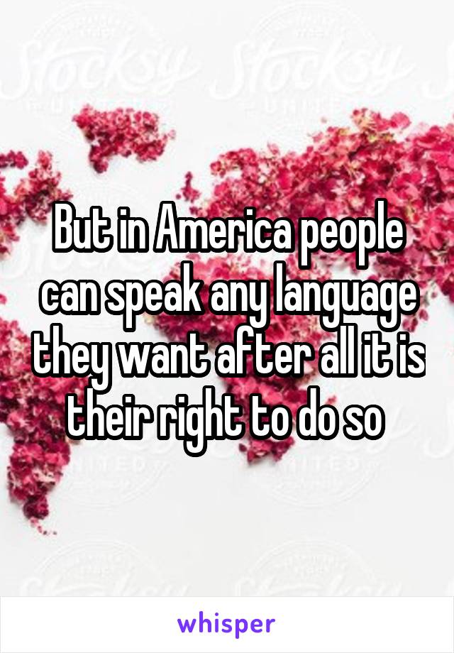 But in America people can speak any language they want after all it is their right to do so 