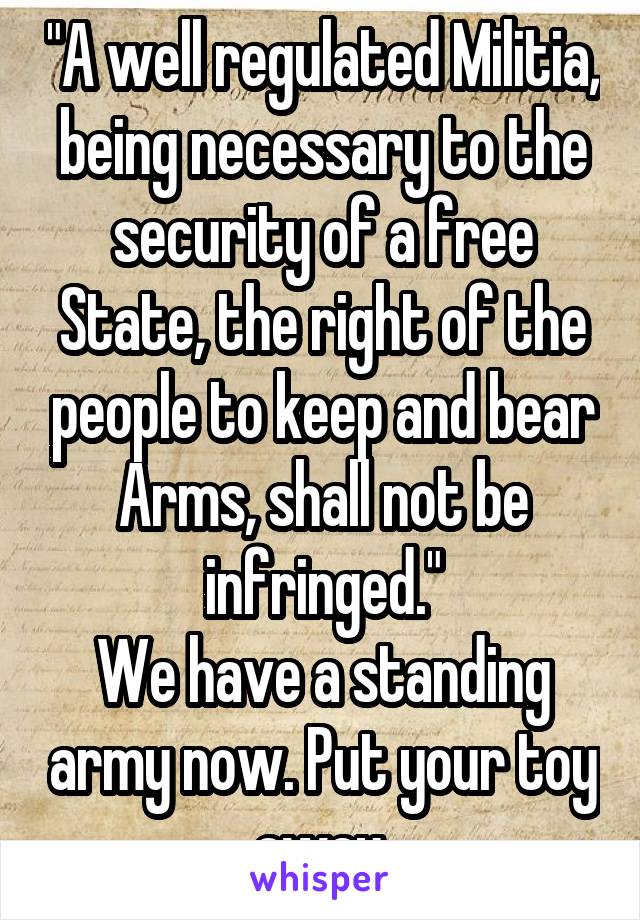 "A well regulated Militia, being necessary to the security of a free State, the right of the people to keep and bear Arms, shall not be infringed."
We have a standing army now. Put your toy away.