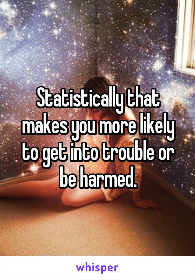 Statistically that makes you more likely to get into trouble or be harmed.