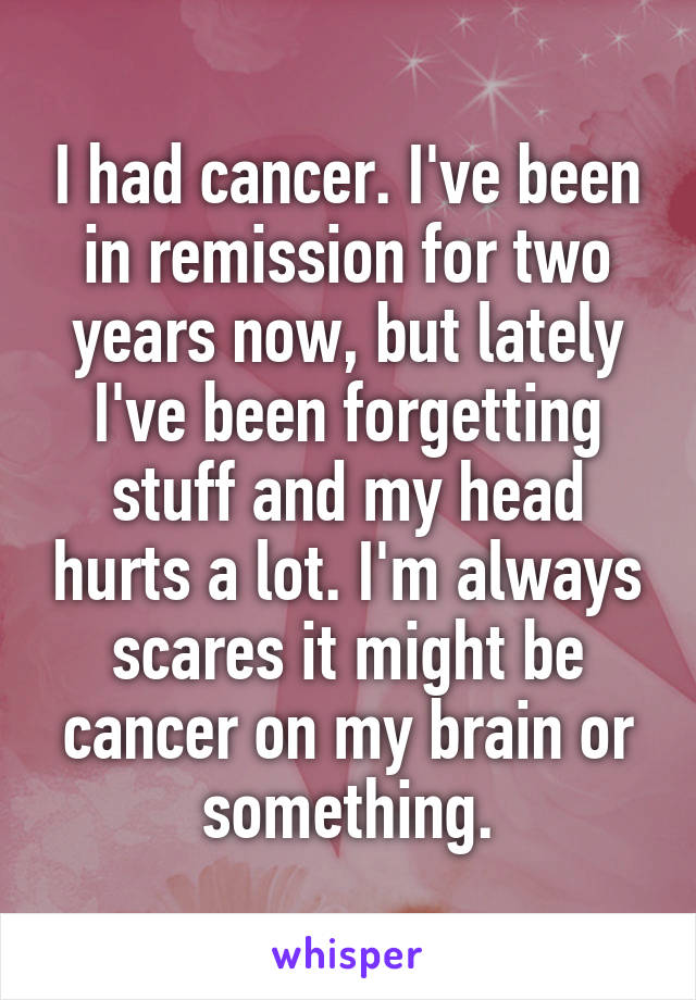 I had cancer. I've been in remission for two years now, but lately I've been forgetting stuff and my head hurts a lot. I'm always scares it might be cancer on my brain or something.