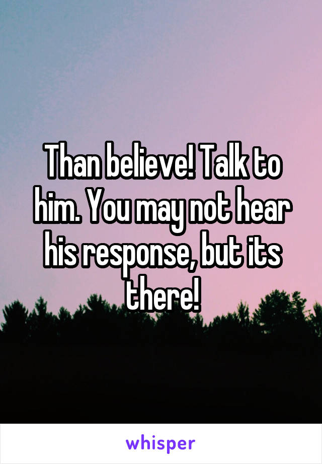 Than believe! Talk to him. You may not hear his response, but its there!
