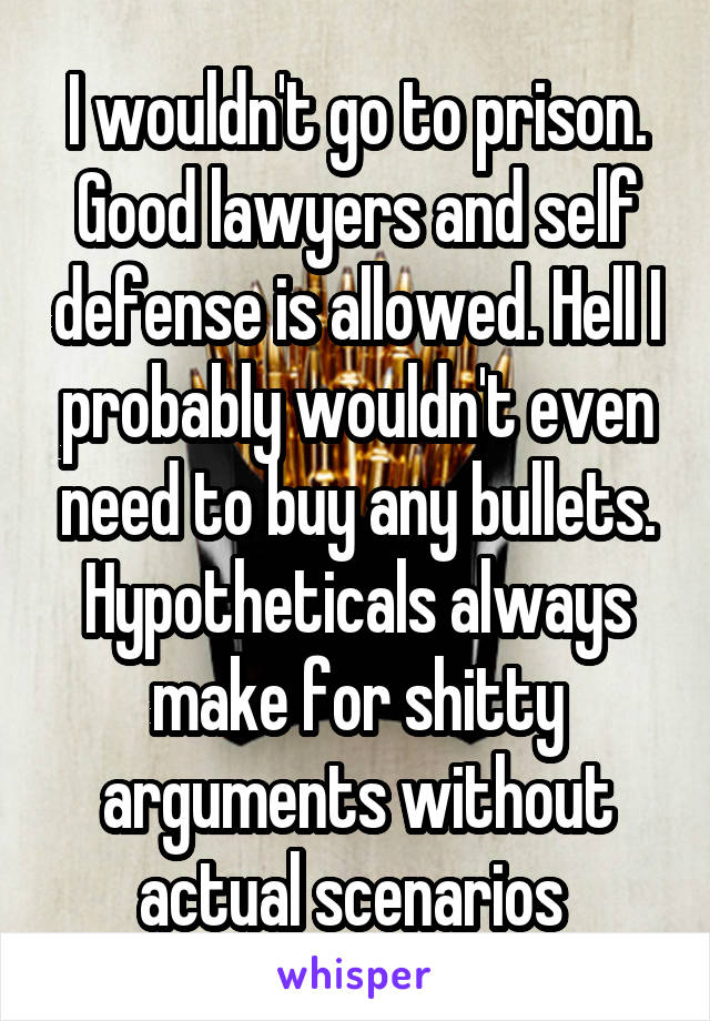 I wouldn't go to prison. Good lawyers and self defense is allowed. Hell I probably wouldn't even need to buy any bullets. Hypotheticals always make for shitty arguments without actual scenarios 