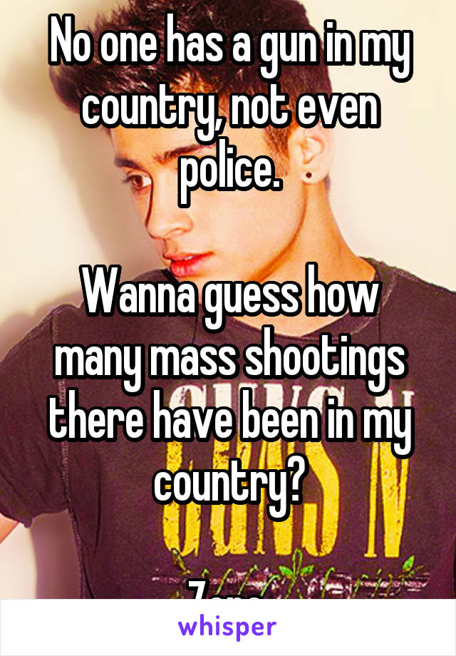 No one has a gun in my country, not even police.

Wanna guess how many mass shootings there have been in my country?

Zero.