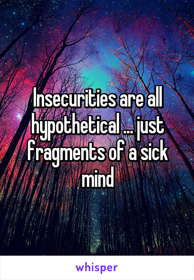 Insecurities are all hypothetical ... just fragments of a sick mind