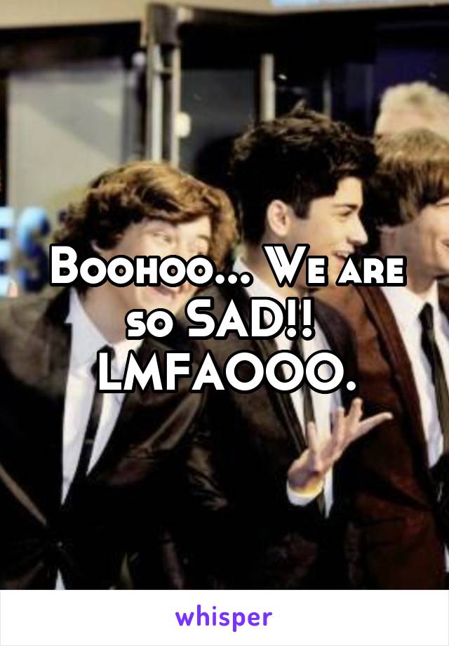 Boohoo... We are so SAD!!  LMFAOOO.