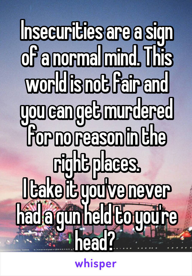 Insecurities are a sign of a normal mind. This world is not fair and you can get murdered for no reason in the right places.
I take it you've never had a gun held to you're head? 