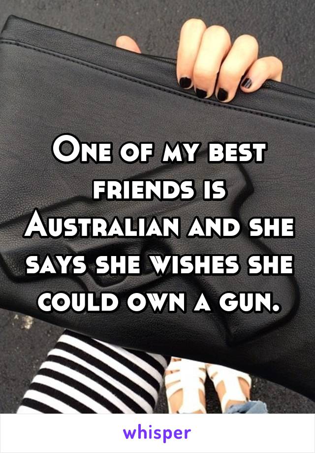 One of my best friends is Australian and she says she wishes she could own a gun.