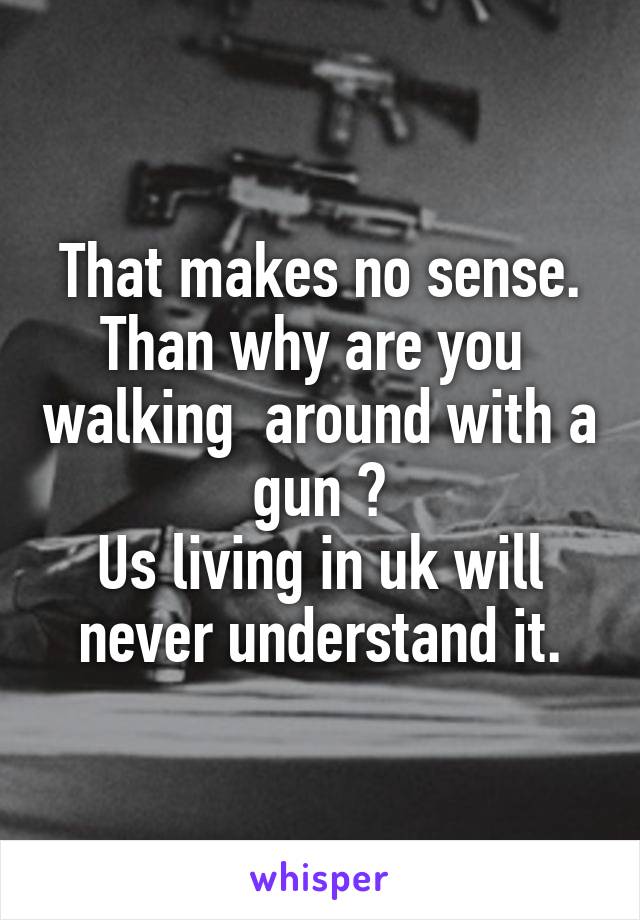 That makes no sense.
Than why are you  walking  around with a gun ?
Us living in uk will never understand it.