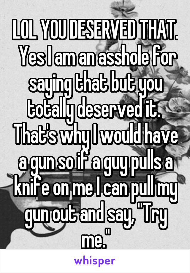 LOL YOU DESERVED THAT.  Yes I am an asshole for saying that but you totally deserved it.  That's why I would have a gun so if a guy pulls a knife on me I can pull my gun out and say, "Try me."