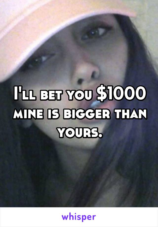 I'll bet you $1000 mine is bigger than yours.