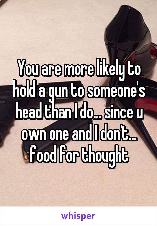 You are more likely to hold a gun to someone's head than I do... since u own one and I don't... food for thought