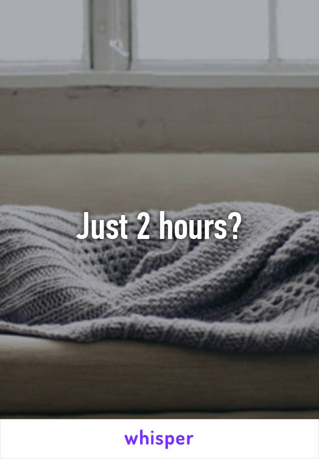 Just 2 hours?