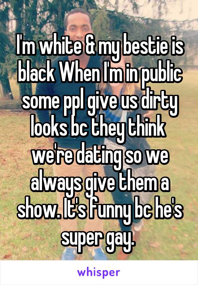 I'm white & my bestie is black When I'm in public some ppl give us dirty looks bc they think  we're dating so we always give them a show. It's funny bc he's super gay. 
