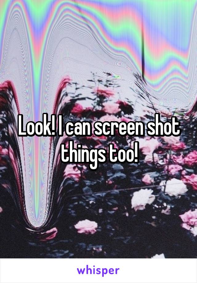 Look! I can screen shot things too!