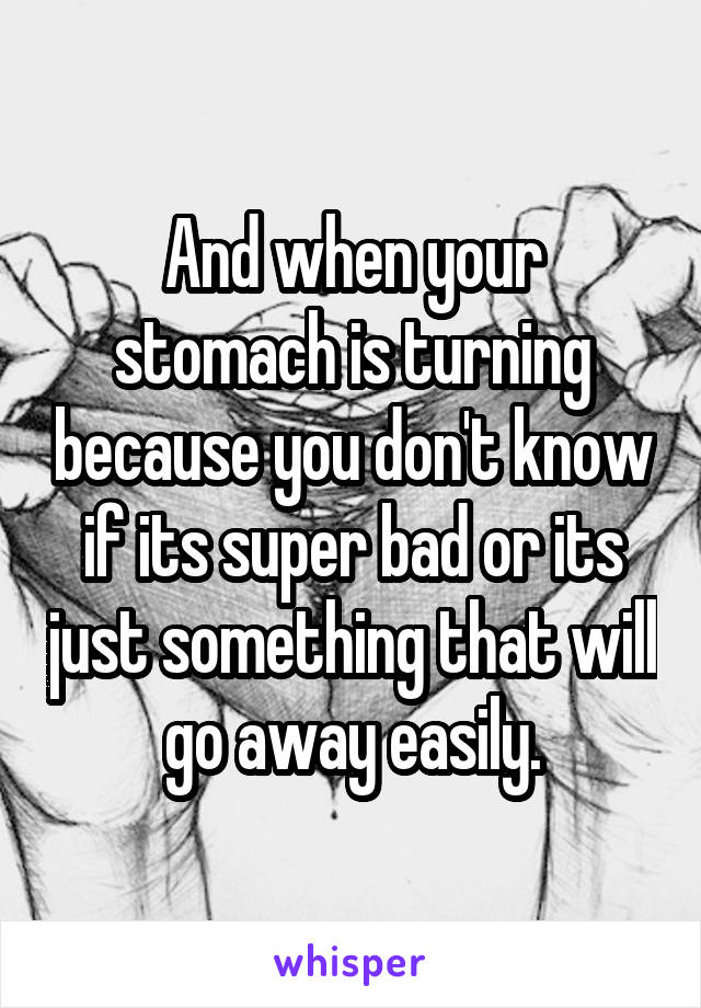 And when your stomach is turning because you don't know if its super bad or its just something that will go away easily.