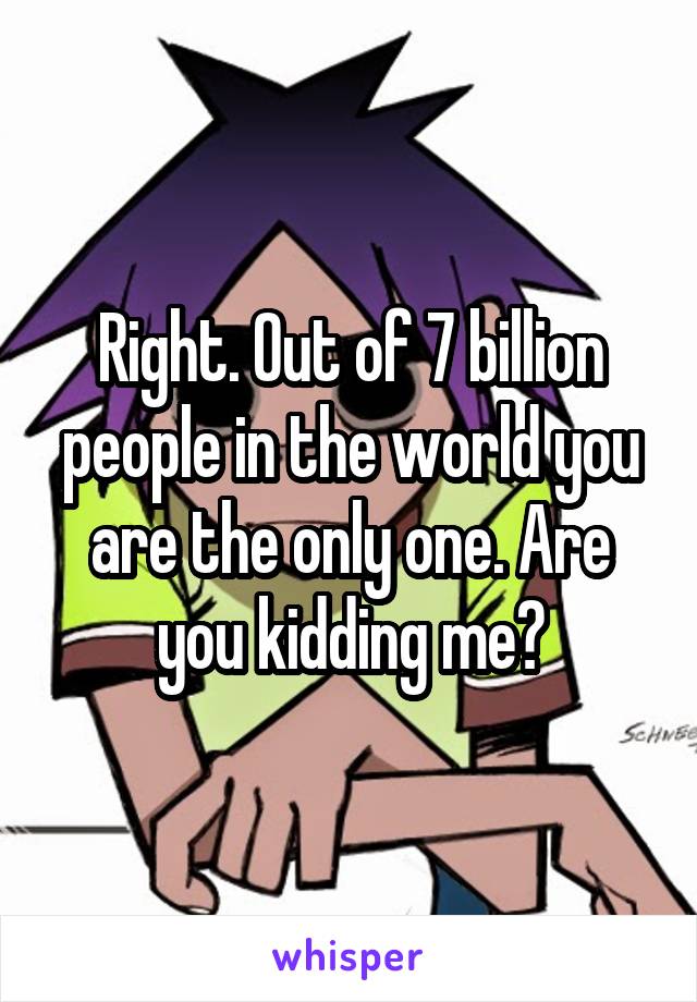 Right. Out of 7 billion people in the world you are the only one. Are you kidding me?