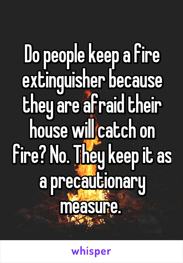 Do people keep a fire extinguisher because they are afraid their house will catch on fire? No. They keep it as a precautionary measure. 