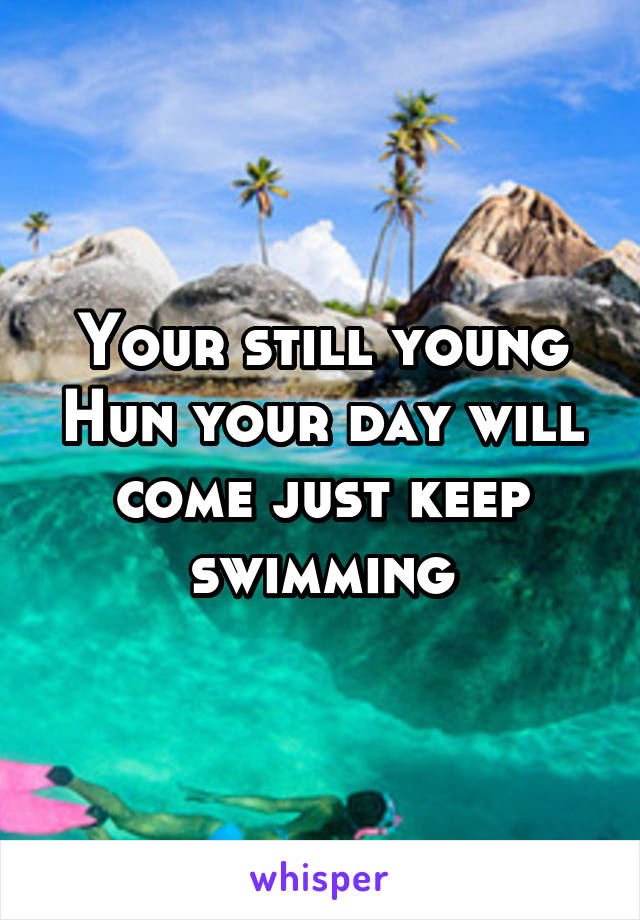 Your still young Hun your day will come just keep swimming