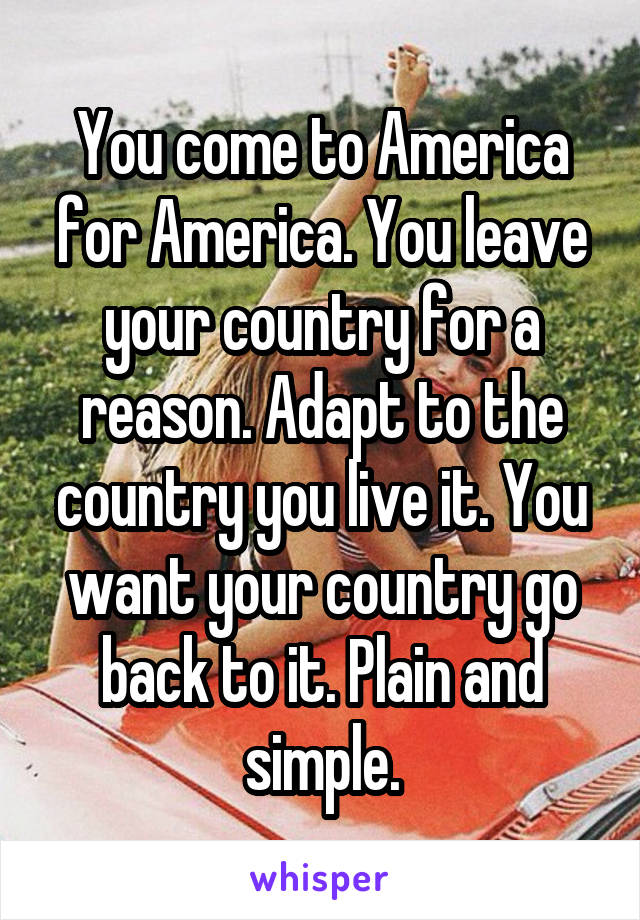 You come to America for America. You leave your country for a reason. Adapt to the country you live it. You want your country go back to it. Plain and simple.